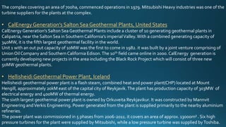 The complex covering an area of 700ha, commenced operations in 1979. Mitsubishi Heavy industries was one of the
turbine suppliers for the plants at the complex.
• CalEnergy Generation’s Salton Sea Geothermal Plants, United States
CalEnergyGeneration’s Salton Sea Geothermal Plants include a cluster of 10 generating geothermal plants in
Calipatria, near the Salton Sea in Southern California’s imperialValley.With a combined generating capacity of
340MW, it is the fifth largest geothermal facility in the world.
Unit 1 with an out put capacity of 10MW was the first to come in 1982. it was built by a joint venture comprising of
UnionOil Company and Southern California Edison.The 10th field came online in 2000. CalEnergy generation is
currently developing new projects in the area including the Black Rock Project which will consist of three new
50MW geothermal plants.
• Hellisheidi Geothermal Power Plant, Iceland
Hellisheidi geothermal power plant is a flash steam, combined heat and power plant(CHP) located at Mount
Hengill, approximately 20kM east of the capital city of Reykjavik.The plant has production capacity of 303MW of
electrical energy and 400MW of thermal energy.
The sixth largest geothermal power plant is owned by Orkuveita Reykjavikur. It was constructed by Mannvit
Engineering andVerkis Engineering. Power generated from the plant is supplied primarily to the nearby aluminium
refineries.
The power plant was commissioned in 5 phases from 2006-2011. it covers an area of approx. 13000m² . Six high
pressure turbines for the plant were supplied by Mitsubishi, while a low pressure turbine was supplied byToshiba.
 