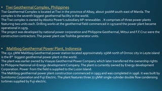 • Tiwi Geothermal Complex, Philippines
Tiwi Geothermal Complex is located atTiwi in the province of Albay, about 300kM south-east of Manila.The
complex is the seventh biggest geothermal facility in the world.
TheTiwi complex is owned by Aboitiz Power’s subsidiary AP renewables . It comprises of three power plants
featuring two units each. Drilling works at the geothermal field commenced in 1972and the power plant became
operational in 1979.
The project was developed by national power corporation and PhilippineGeothermal, Mitsui and F.F.Cruz were the
construction contractors.The power plant useToshiba generator units.
• Malitbog Geothermal Power Plant, Indonesia
The 232.5MW MalitbogGeothermal power station located approximately 25kM north of Ormoc city in Leyte island
is the 8th biggest geothermal power plant in the world.
The plant was earlier owned byVisayas Geothermal Power Company which later transferred the ownership rights
to Philippine National oil-Energy development Company.The plant is currently owned by Energy development
Corporation. Power from the field is supplied to the Luzon Island.
The Maltibog geothermal power plant construction commenced in 1993 and was completed in 1996. it was built by
Sumitomo Corporation and Fuji Electric.The plant features three 77.5MW single-cylinder double flow condensing
turbines supplied by Fuji electric.
 