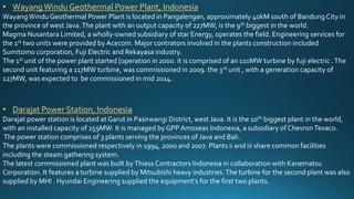 • WayangWindu Geothermal Power Plant, Indonesia
WayangWindu Geothermal Power Plant is located in Pangalengan, approximately 40kM south of BandungCity in
the province of west Java.The plant with an output capacity of 227MW, is the 9th biggest in the world.
Magma Nusantara Limited, a wholly-owned subsidiary of star Energy, operates the field. Engineering services for
the 1st two units were provided by Acecom. Major contrators involved in the plants construction included
Sumitomo corporation, Fuji Electric and Rekayasa industry.
The 1st unit of the power plant started [operation in 2000. it is comprised of an 110MW turbine by fuji electric .The
second unit featuring a 117MW turbine, was commissioned in 2009. the 3rd unit , with a generation capacity of
127MW, was expected to be commissioned in mid 2014.
• Darajat Power Station, Indonesia
Darajat power station is located at Garut in Pasirwangi District, west Java. It is the 10th biggest plant in the world,
with an installed capacity of 259MW. It is managed by GPPAmoseas Indonesia, a subsidiary of ChevronTexaco.
The power station comprises of 3 plants serving the provinces of Java and Bali.
The plants were commissioned respectively in 1994, 2000 and 2007. Plants ii and iii share common facilities
including the steam gathering system.
The latest commissioned plant was built byThiess Contractors Indonesia in collaboration with Kanematsu
Corporation. It features a turbine supplied by Mitsubishi heavy industries.The turbine for the second plant was also
supplied by MHI . Hyundai Engineering supplied the equipment's for the first two plants.
 