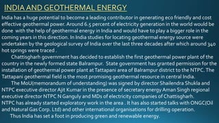 India has a huge potential to become a leading contributor in generating eco friendly and cost
effective geothermal power. Around 6.5 percent of electricity generation in the world would be
done with the help of geothermal energy in India and would have to play a bigger role in the
coming years in this direction. In India studies for locating geothermal energy source were
undertaken by the geological survey of India over the last three decades after which around 340
hot springs were traced .
Chattisgharh government has decided to establish the first geothermal power plant of the
country in the newly formed state Balrampur. State government has granted permission for the
installation of geothermal power plant atTattapani area of Balrampur district to the NTPC.The
Tattapani geothermal field is the most promising geothermal resource in central India.
The MoU(memorandum of understanding) was signed by director Shailendra Shukla and
NTPC executive director Ajit Kumar in the presence of secretary energy Aman Singh regional
executive director NTPC N Ganguly and MDs of electricity companies of Chattisgharh.
NTPC has already started exploratory work in the area . It has also started talks with ONGC(Oil
and Natural Gas Corp. Ltd) and other international organisations for drilling operation.
Thus India has set a foot in producing green and renewable energy.
INDIA AND GEOTHERMAL ENERGY
 