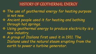  The use of geothermal energy for heating purpose
is not new.
 Ancient people used it for heating and bathing
through hot springs.
 Using geothermal energy to produce electricity is a
new industry.
 A group of Italians first used it in 1911. The
Italians used the natural steam erupting from the
earth to power a turbine generator.
 