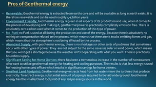 Pros of Geothermal energy
• Renewable: Geothermal energy is extracted from earths core and will be available as long as earth exists. It is
therefore renewable and can be used roughly 4-5 billion years.
• Environment Friendly: Geothermal energy is green in all aspects of its production and use, when it comes to
the process of developing and making it, geothermal power is practically completely emission free.There is
absolutely zero carbon used when it comes to the production of this type of power.
• No Fuel: no Fuel is used at all during the production and use of the energy. Because there is absolutely no
mining or transportation related to the process, which means that there aren’t trucks emitting fumes and gas,
which means that the atmosphere is not being affected by the process.
• Abundant Supply: with geothermal energy, there is no shortages or other sorts of problems that sometimes
occur with other types of power.They are not subject to the same issues as solar or wind power, which means
that you wont get a shortage because the weather isn’t cooperating with what you want.There is practically
boundless supply.
• Significant Saving for Home Owners: there has been a tremendous increase in the number of homeowners
who want to utilize geothermal energy for heating and cooling purposes.The results is that less energy is used
for heating homes and offices which results in significant savings for home owners.
• Smallest Land Footprint: Geothermal energy extracts heat from hot water move the turbines that produce
electricity.To extract energy, substantial amount of piping is required to be laid underground. Geothermal
energy has the smallest land footprint of any major energy source in the world.
 
