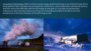 • Innovation inTechnology: When it comes to green energy, geothermal energy is one of the first types that is
being explored. New innovations are coming out for it all the time , which means that it will likely be easier to
deal with some of the difficulties with the technology as time goes on. It can also be manufactured
underground. New innovations that are coming out are basically guaranteed to be able to use lower
temperatures in the future iterations of the technology as well.
 