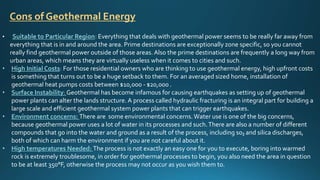 • Suitable to Particular Region: Everything that deals with geothermal power seems to be really far away from
everything that is in and around the area. Prime destinations are exceptionally zone specific, so you cannot
really find geothermal power outside of those areas.Also the prime destinations are frequently a long way from
urban areas, which means they are virtually useless when it comes to cities and such.
• High Initial Costs: For those residential owners who are thinking to use geothermal energy, high upfront costs
is something that turns out to be a huge setback to them. For an averaged sized home, installation of
geothermal heat pumps costs between $10,000 - $20,000 .
• Surface Instability:Geothermal has become infamous for causing earthquakes as setting up of geothermal
power plants can alter the lands structure. A process called hydraulic fracturing is an integral part for building a
large scale and efficient geothermal system power plants that can trigger earthquakes.
• Environment concerns: There are some environmental concerns.Water use is one of the big concerns,
because geothermal power uses a lot of water in its processes and such.There are also a number of different
compounds that go into the water and ground as a result of the process, including so₂ and silica discharges,
both of which can harm the environment if you are not careful about it.
• High temperatures Needed: The process is not exactly an easy one for you to execute, boring into warmed
rock is extremely troublesome, in order for geothermal processes to begin, you also need the area in question
to be at least 350°F, otherwise the process may not occur as you wish them to.
Cons of Geothermal Energy
 