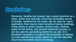 Obviously, Geothermal energy has a great potential as a
clean, green and naturally occurring renewable source
of energy. Geothermal hot water can be used for many
application that require heat including heating buildings,
rising plants in green houses, drying crops, heating
water at fish farms, and several industrial process, it
can be used for generating electricity as well. It is
therefore necessary to explore the possibility of setting
up more geothermal power plants to use the naturally
occurring renewable source of energy.
 