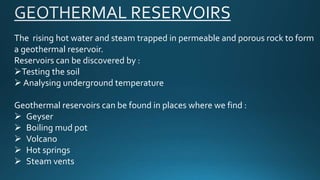 The rising hot water and steam trapped in permeable and porous rock to form
a geothermal reservoir.
Reservoirs can be discovered by :
Testing the soil
 Analysing underground temperature
Geothermal reservoirs can be found in places where we find :
 Geyser
 Boiling mud pot
 Volcano
 Hot springs
 Steam vents
 