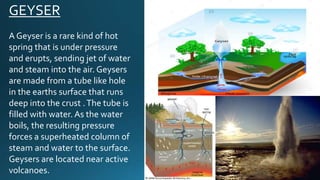 GEYSER
A Geyser is a rare kind of hot
spring that is under pressure
and erupts, sending jet of water
and steam into the air. Geysers
are made from a tube like hole
in the earths surface that runs
deep into the crust .The tube is
filled with water. As the water
boils, the resulting pressure
forces a superheated column of
steam and water to the surface.
Geysers are located near active
volcanoes.
 