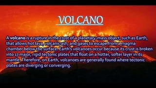 VOLCANO
A volcano is a rupture in the crust of a planetary-mass object, such as Earth,
that allows hot lava, volcanic ash, and gases to escape from a magma
chamber below the surface. Earth's volcanoes occur because its crust is broken
into 17 major, rigid tectonic plates that float on a hotter, softer layer in its
mantle.Therefore, on Earth, volcanoes are generally found where tectonic
plates are diverging or converging.
 
