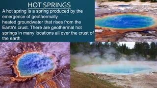 HOT SPRINGS
A hot spring is a spring produced by the
emergence of geothermally
heated groundwater that rises from the
Earth's crust. There are geothermal hot
springs in many locations all over the crust of
the earth.
 
