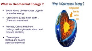 What is Geothermal Energy ?
● Smart way to use resources , type of
renewable energy
● Process, Collect heat from
underground to generate steam and
produce electricity
● Greek roots (Geo) mean earth ,
(Thermos) mean heat
● Two usages :
Heating and cooling
Generate electricity
 