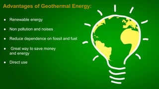 ● Renewable energy
● Non pollution and noises
● Reduce dependence on fossil and fuel
● Great way to save money
and energy
● Direct use
Advantages of Geothermal Energy:
 