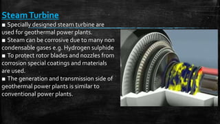 SteamTurbine
■ Specially designed steam turbine are
used for geothermal power plants.
■ Steam can be corrosive due to many non
condensable gases e.g. Hydrogen sulphide
■ To protect rotor blades and nozzles from
corrosion special coatings and materials
are used.
■ The generation and transmission side of
geothermal power plants is similar to
conventional power plants.
 