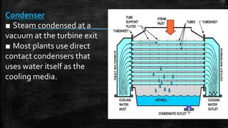 Condenser
■ Steam condensed at a
vacuum at the turbine exit
■ Most plants use direct
contact condensers that
uses water itself as the
cooling media.
 