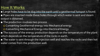 How It Works
■ Large holes have to be dug into the earth until a geothermal hotspot is found.
■ Pipes are inserted inside these holes through which water is sent and steam
output is obtained.
■ The production involves two process
1) Converting Geothermal energy into Mechanical energy
2) Converting Mechanical Energy into Electrical Energy
■ The success of the energy production depends on the temperature of the plant
which depends on the temperature of the rocks in earth.
■ The water is sent through the injection well and reaches the rocks and then hot
water comes from the production well.
 