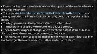 ■ Due to the high pressure when it reaches the topmost of the earth surface it is
converted into steam.
■ The separator is the place where steam that comes from the earth is made
clean by removing the brine and dirt so that they do not damage the turbine
blades.
■ The high pressure and low pressure steam runs the turbine.
■ The generator is coupled with turbine to produce electricity.
■ The condenser is a phase changer where the steam output of the turbine is
given to the condenser and gets converted to hot water.
■ This hot water is then sent to the cooling tower where it loses it heat and then
sent to the geothermal reservoir for further production of steam
 