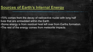 Sources of Earth’s Internal Energy
•70% comes from the decay of radioactive nuclei with long half
lives that are embedded within the Earth
•Some energy is from residual heat left over from Earths formation.
•The rest of the energy comes from meteorite impacts.
 