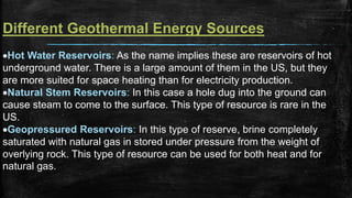 Different Geothermal Energy Sources
Hot Water Reservoirs: As the name implies these are reservoirs of hot
underground water. There is a large amount of them in the US, but they
are more suited for space heating than for electricity production.
Natural Stem Reservoirs: In this case a hole dug into the ground can
cause steam to come to the surface. This type of resource is rare in the
US.
Geopressured Reservoirs: In this type of reserve, brine completely
saturated with natural gas in stored under pressure from the weight of
overlying rock. This type of resource can be used for both heat and for
natural gas.
 