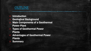 OUTLINE
 Introduction
 Geological Background
 Main Components of a Geothermal
Power Plant
 Types of Geothermal Power
Plants
 Advantages of Geothermal Power
Plants
 Summery
 