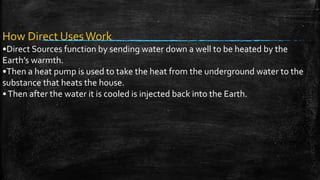 How Direct UsesWork
•Direct Sources function by sending water down a well to be heated by the
Earth’s warmth.
•Then a heat pump is used to take the heat from the underground water to the
substance that heats the house.
•Then after the water it is cooled is injected back into the Earth.
 