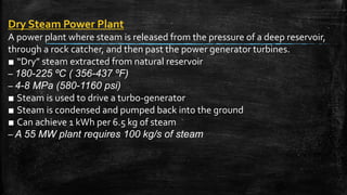 Dry Steam Power Plant
A power plant where steam is released from the pressure of a deep reservoir,
through a rock catcher, and then past the power generator turbines.
■ “Dry” steam extracted from natural reservoir
– 180-225 ºC ( 356-437 ºF)
– 4-8 MPa (580-1160 psi)
■ Steam is used to drive a turbo-generator
■ Steam is condensed and pumped back into the ground
■ Can achieve 1 kWh per 6.5 kg of steam
– A 55 MW plant requires 100 kg/s of steam
 