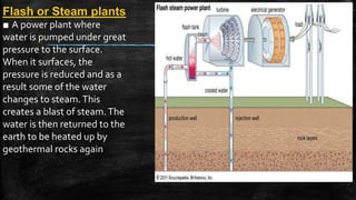Flash or Steam plants
■ A power plant where
water is pumped under great
pressure to the surface.
When it surfaces, the
pressure is reduced and as a
result some of the water
changes to steam.This
creates a blast of steam.The
water is then returned to the
earth to be heated up by
geothermal rocks again
 