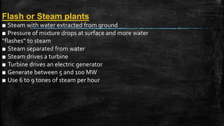 Flash or Steam plants
■ Steam with water extracted from ground
■ Pressure of mixture drops at surface and more water
“flashes” to steam
■ Steam separated from water
■ Steam drives a turbine
■ Turbine drives an electric generator
■ Generate between 5 and 100 MW
■ Use 6 to 9 tones of steam per hour
 