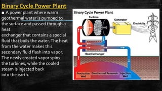 Binary Cycle Power Plant
■ A power plant where warm
geothermal water is pumped to
the surface and passed through a
heat
exchanger that contains a special
fluid that boils the water.The heat
from the water makes this
secondary fluid flash into vapor.
The newly created vapor spins
the turbines, while the cooled
steam is injected back
into the earth.
 