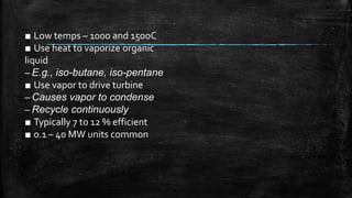 ■ Low temps – 100o and 150oC
■ Use heat to vaporize organic
liquid
– E.g., iso-butane, iso-pentane
■ Use vapor to drive turbine
– Causes vapor to condense
– Recycle continuously
■ Typically 7 to 12 % efficient
■ 0.1 – 40 MW units common
 