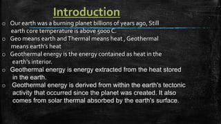 Introduction
o Our earth was a burning planet billions of years ago, Still
earth core temperature is above 5000 C.
o Geo means earth andThermal means heat , Geothermal
means earth’s heat
o Geothermal energy is the energy contained as heat in the
earth’s interior.
o Geothermal energy is energy extracted from the heat stored
in the earth.
o Geothermal energy is derived from within the earth's tectonic
activity that occurred since the planet was created. It also
comes from solar thermal absorbed by the earth's surface.
 