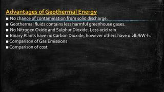 Advantages of Geothermal Energy
■ No chance of contamination from solid discharge.
■ Geothermal fluids contains less harmful greenhouse gases.
■ No Nitrogen Oxide and Sulphur Dioxide. Less acid rain.
■ Binary Plants have no Carbon Dioxide, however others have 0.2lb/kW-h.
■ Comparison of Gas Emissions
■ Comparison of cost
 