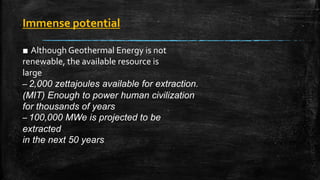 Immense potential
■ Although Geothermal Energy is not
renewable, the available resource is
large
– 2,000 zettajoules available for extraction.
(MIT) Enough to power human civilization
for thousands of years
– 100,000 MWe is projected to be
extracted
in the next 50 years
 