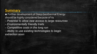 Summary
■ Further development of Deep Geothermal Energy
should be highly considered because of its
– Potential to allow new access to large resources
– Environmentally friendly traits
– Competitive costs in the long run
– Ability to use existing technologies to begin
extraction soon
 