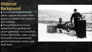 Historical
Background
■ Conventional geothermal
plants capture hot water from
geysers or steam from vents to
spin turbines.
■ Prince Piero Ginori Conti
tested the first geothermal
power generator. It successfully
lit four light bulbs. Later, in 1911,
the world’s first commercial
geothermal power station was
built there.
 