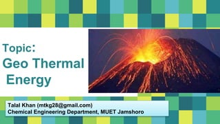 Topic:
Geo Thermal
Energy
Talal Khan (mtkg28@gmail.com)
Chemical Engineering Department, MUET Jamshoro
 