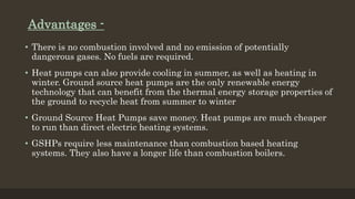 Advantages -
• There is no combustion involved and no emission of potentially
dangerous gases. No fuels are required.
• Heat pumps can also provide cooling in summer, as well as heating in
winter. Ground source heat pumps are the only renewable energy
technology that can benefit from the thermal energy storage properties of
the ground to recycle heat from summer to winter
• Ground Source Heat Pumps save money. Heat pumps are much cheaper
to run than direct electric heating systems.
• GSHPs require less maintenance than combustion based heating
systems. They also have a longer life than combustion boilers.
 