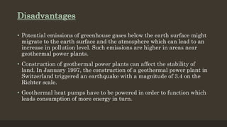 Disadvantages
• Potential emissions of greenhouse gases below the earth surface might
migrate to the earth surface and the atmosphere which can lead to an
increase in pollution level. Such emissions are higher in areas near
geothermal power plants.
• Construction of geothermal power plants can affect the stability of
land. In January 1997, the construction of a geothermal power plant in
Switzerland triggered an earthquake with a magnitude of 3.4 on the
Richter scale.
• Geothermal heat pumps have to be powered in order to function which
leads consumption of more energy in turn.
 