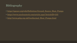 Bibliography
• https://openei.org/wiki/Definition:Ground_Source_Heat_Pumps
• https://www.azocleantech.com/article.aspx?ArticleID=335
• http://www.gshp.org.uk/Geothermal_Heat_Pumps.html
 