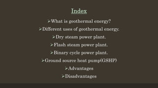Index
What is geothermal energy?
Different uses of geothermal energy.
Dry steam power plant.
Flash steam power plant.
Binary cycle power plant.
Ground source heat pump(GSHP)
Advantages
Disadvantages
 