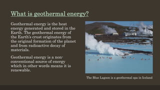 What is geothermal energy?
Geothermal energy is the heat
energy generated and stored in the
Earth. The geothermal energy of
the Earth’s crust originates from
the original formation of the planet
and from radioactive decay of
materials.
Geothermal energy is a non-
conventional source of energy
which in other words means it is
renewable.
The Blue Lagoon is a geothermal spa in Iceland
 