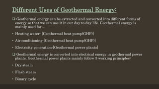 Different Uses of Geothermal Energy:
 Geothermal energy can be extracted and converted into different forms of
energy so that we can use it in our day to day life. Geothermal energy is
mainly used for –
• Heating water- [Geothermal heat pump(GHP)]
• Air conditioning-[Geothermal heat pump(GHP)]
• Electricity generation-[Geothermal power plants]
 Geothermal energy is converted into electrical energy in geothermal power
plants. Geothermal power plants mainly follow 3 working principles:
• Dry steam
• Flash steam
• Binary cycle
 