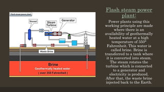 Flash steam power
plant:
Power plants using this
working principle are made
where there is an
availability of geothermally
heated water at a high
temperature of 350°
Fahrenheit. This water is
called brine. Brine is
transferred to a tank where
it is converted into steam.
The steam rotates the
turbine which is connected
to a generator and
electricity is produced.
After that, the waste brine
injected back to the Earth.
 