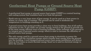 Geothermal Heat Pumps or Ground Source Heat
Pump (GSHP)-
• A geothermal heat pump or ground source heat pump (GSHP) is a central heating
and cooling system that transfers heat to or from the ground.
• Earth acts as a very large store of heat energy. It can be used as a heat source in
winter, or a heat sink in summer. The ground can be used to moderate the
temperature in buildings standing on it.
• A ground source heat pump provides a clean way to heat buildings, free of all carbon
emissions on site. It can make use of solar energy stored in the ground to provide one
of the most energy-efficient ways of heating buildings. Solar recharge of the ground is
an integral part of ground source energy which is used to increase the efficiency of
ground source heat pumps.
• The only energy used by a ground source heat pump is electricity to power the
compressor and the circulation pumps which transfer heat energy from the ground
into the building. A well designed ground source heat pump installation will deliver
three or four times as much thermal energy (heat) as is used in electrical energy to
drive the system.
 