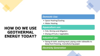 HOW DO WE USE
GEOTHERMAL
ENERGY TODAY?
Domestic Use:
• Space Heating/Cooling
• Water Heating
Aquaculture use:
• Fish, Shrimp and Alligators
• Drying of fruits / vegetables
Industrial Use:
• Dying of cloth, washing wool, piping under sidewalks to
keep from freezing, manufacturing paper
Electricity Generation
 