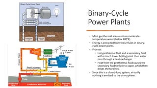 Binary-Cycle
Power Plants
• Most geothermal areas contain moderate-
temperature water (below 400°F).
• Energy is extracted from these fluids in binary-
cycle power plants.
• Process:
• Hot geothermal fluid and a secondary fluid
with a much lower boiling point than water
pass through a heat exchanger.
• Heat from the geothermal fluid causes the
secondary fluid to flash to vapor, which then
drives the turbines.
• Since this is a closed-loop system, virtually
nothing is emitted to the atmosphere.
 