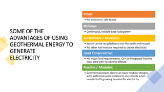SOME OF THE
ADVANTAGES OF USING
GEOTHERMAL ENERGY TO
GENERATE
ELECTRICITY
Clean:
• No emissions, safe to use
Reliable:
• Continuous, reliable base-load power
Sustainable / Reusable:
• Water can be recycled back into the earth and reused.
• No other fuel mixture required to create electricity.
Land Conservative:
• No major land requirements. Can be integrated into the
local area with no adverse effects
Flexible / Modular:
• Geothermal power plants can have modular designs,
with additional units installed in increments when
needed to fit growing demand for electricity
 