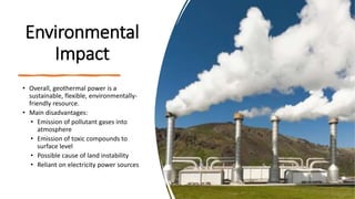 Environmental
Impact
• Overall, geothermal power is a
sustainable, flexible, environmentally-
friendly resource.
• Main disadvantages:
• Emission of pollutant gases into
atmosphere
• Emission of toxic compounds to
surface level
• Possible cause of land instability
• Reliant on electricity power sources
 