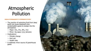 Atmospheric
Pollution
• The practice of extracting fluid from deep
earth can cause dissolved (non-
condensable) gases to escape into the
atmosphere
• Major: CO2, CH4, NH3, H2S
• Minor: Hg vapor, C6H6 benzene
• Implications:
• Climate change
• Acid rain
• Health risks
• A relatively minor source of greenhouse
gases
 