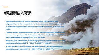 WHAT DOES THE WORD
"GEOTHERMAL" MEAN?
• Geothermal energy is the natural heat of the earth. Earth's interior heat
originated from its fiery consolidation of dust and gas over 4 billion years ago. It
is continually regenerated by the decay of radioactive elements, that occur in all
rocks.
• From the surface down through the crust, the normal temperature gradient - the
increase of temperature with the increase of depth - in the Earth's crust is 17 °C --
30 °C per kilometer of depth (50 °F -- 87 °F per mile).
• Below the crust is the mantle, made of highly viscous, partially molten rocks with
temperatures between 650 °C -- 1250 °C (1200 °F -- 2280 °F).
• At the Earth's core, which consists of a liquid outer core and a solid inner core,
temperatures vary from 4000 °C -- 7000 °C (7200 °F-- 12600 °F).
 