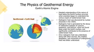 The Physics of Geothermal Energy
• Detailed understanding of the nature of
heat below the Earth’s surface occurred
when scientists began to understand the
various origins of subterranean heat.
• Radiogenic heat was discovered by nuclear
physicists in the 1950’s.
• Radiogenic heat is generated by the decay
of radioactive isotopes of uranium,
potassium, and thorium, which are found
deep under the Earth’s surface, and
significantly contributes to the presence of
subterranean heat.
• Once radiogenic heat was understood,
along with other sources, the creation,
dissipation, and movement of underground
heat was better understood.
Earth’s Atomic Engine
 