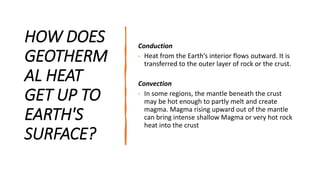 HOW DOES
GEOTHERM
AL HEAT
GET UP TO
EARTH'S
SURFACE?
Conduction
• Heat from the Earth’s interior flows outward. It is
transferred to the outer layer of rock or the crust.
Convection
• In some regions, the mantle beneath the crust
may be hot enough to partly melt and create
magma. Magma rising upward out of the mantle
can bring intense shallow Magma or very hot rock
heat into the crust
 